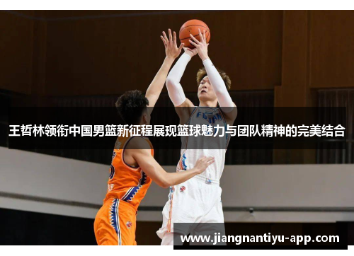 王哲林领衔中国男篮新征程展现篮球魅力与团队精神的完美结合